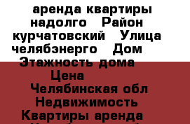 аренда квартиры надолго › Район ­ курчатовский › Улица ­ челябэнерго › Дом ­ 1 › Этажность дома ­ 2 › Цена ­ 9 000 - Челябинская обл. Недвижимость » Квартиры аренда   . Челябинская обл.